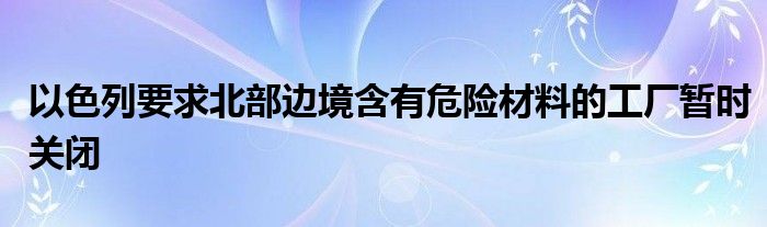 以色列要求北部边境含有危险材料的工厂暂时关闭