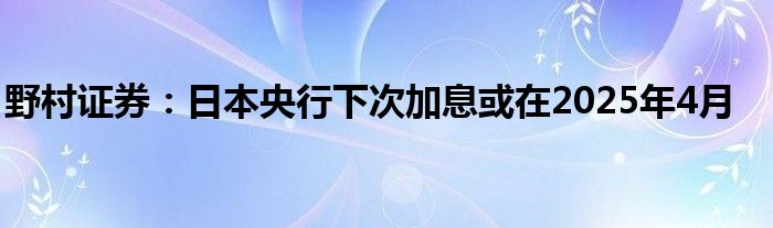 野村证券：日本央行下次加息或在2025年4月