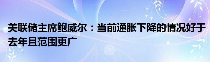 美联储主席鲍威尔：当前通胀下降的情况好于去年且范围更广