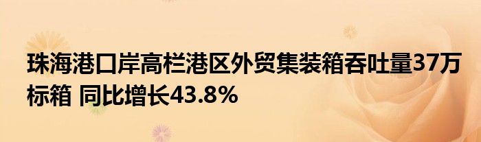 珠海港口岸高栏港区外贸集装箱吞吐量37万标箱 同比增长43.8%