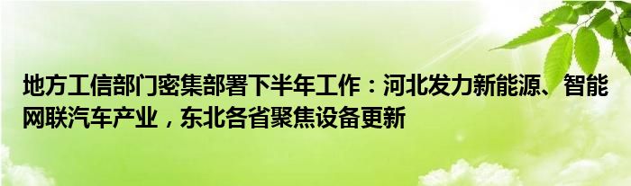 地方工信部门密集部署下半年工作：河北发力新能源、智能网联汽车产业，东北各省聚焦设备更新