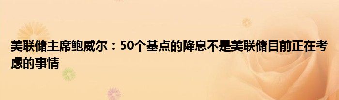 美联储主席鲍威尔：50个基点的降息不是美联储目前正在考虑的事情