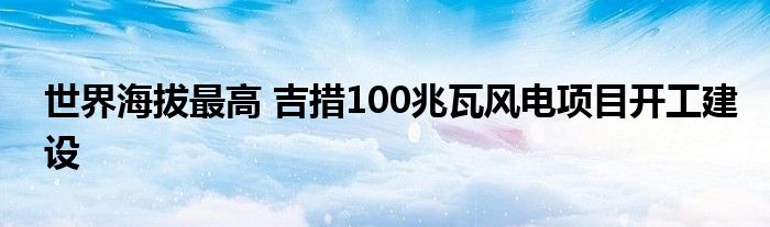 世界海拔最高 吉措100兆瓦风电项目开工建设