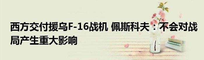 西方交付援乌F-16战机 佩斯科夫：不会对战局产生重大影响