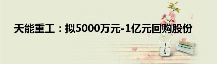 天能重工：拟5000万元-1亿元回购股份