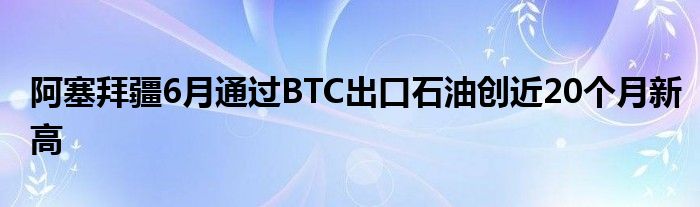 阿塞拜疆6月通过BTC出口石油创近20个月新高