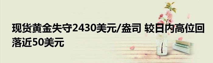 现货黄金失守2430美元/盎司 较日内高位回落近50美元