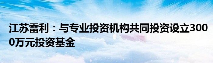 江苏雷利：与专业投资机构共同投资设立3000万元投资基金