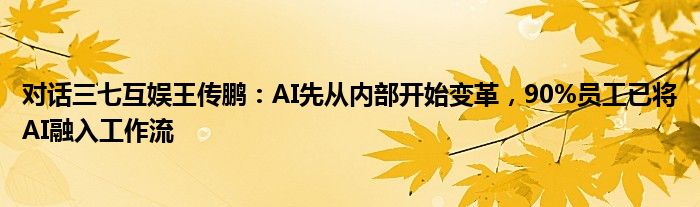 对话三七互娱王传鹏：AI先从内部开始变革，90%员工已将AI融入工作流