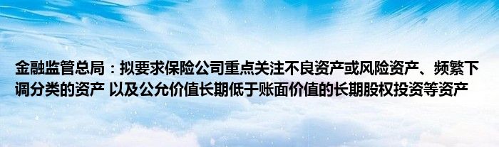 
监管总局：拟要求保险公司重点关注不良资产或风险资产、频繁下调分类的资产 以及公允价值长期低于账面价值的长期股权投资等资产