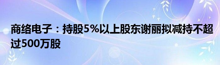 商络电子：持股5%以上股东谢丽拟减持不超过500万股