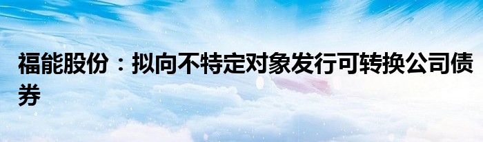 福能股份：拟向不特定对象发行可转换公司债券