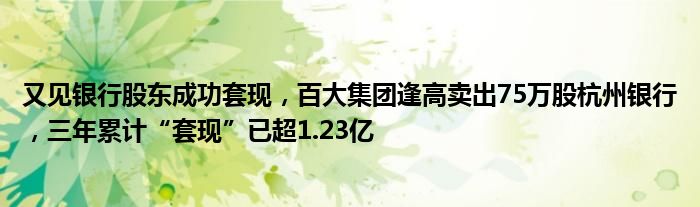 又见银行股东成功套现，百大集团逢高卖出75万股杭州银行，三年累计“套现”已超1.23亿