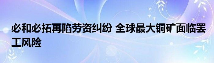 必和必拓再陷劳资纠纷 全球最大铜矿面临罢工风险