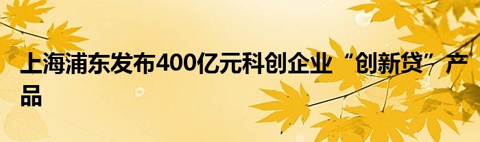 上海浦东发布400亿元科创企业“创新贷”产品