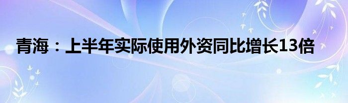 青海：上半年实际使用外资同比增长13倍