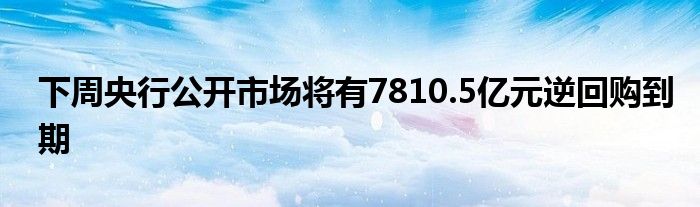 下周央行公开市场将有7810.5亿元逆回购到期