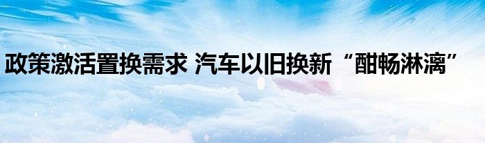 政策激活置换需求 汽车以旧换新“酣畅淋漓”