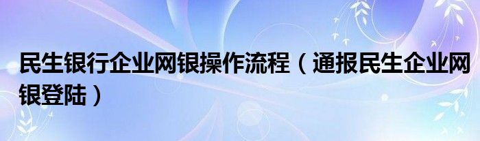 民生银行企业网银操作流程（通报民生企业网银登陆）