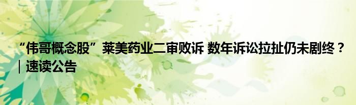 “伟哥概念股”莱美药业二审败诉 数年诉讼拉扯仍未剧终？｜速读公告