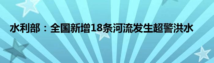 水利部：全国新增18条河流发生超警洪水