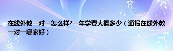 在线外教一对一怎么样?一年学费大概多少（通报在线外教一对一哪家好）