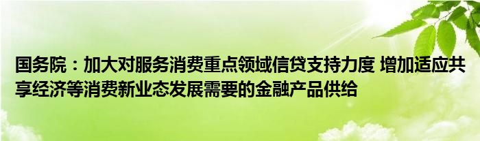 国务院：加大对服务消费重点领域信贷支持力度 增加适应共享经济等消费新业态发展需要的
产品供给