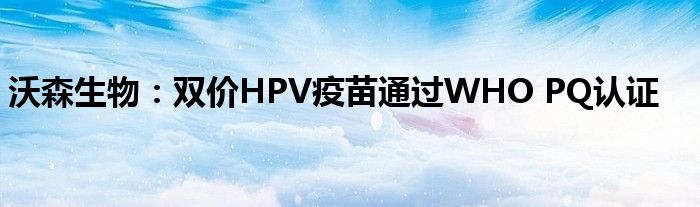 沃森生物：双价HPV疫苗通过WHO PQ认证