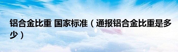 铝合金比重 国家标准（通报铝合金比重是多少）