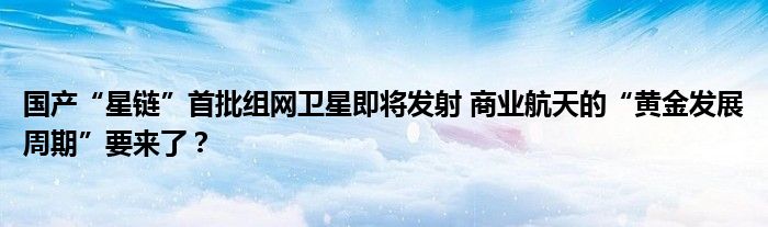 国产“星链”首批组网卫星即将发射 商业航天的“黄金发展周期”要来了？