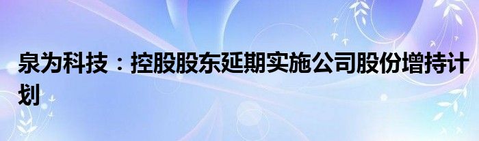 泉为科技：控股股东延期实施公司股份增持计划