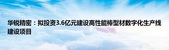 华锐精密：拟投资3.6亿元建设高性能棒型材数字化生产线建设项目