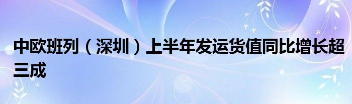 中欧班列（深圳）上半年发运货值同比增长超三成