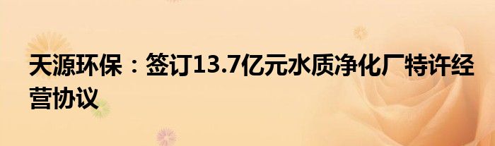 天源环保：签订13.7亿元水质净化厂特许经营协议