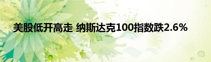 美股低开高走 纳斯达克100指数跌2.6%