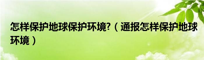 怎样保护地球保护环境?（通报怎样保护地球环境）