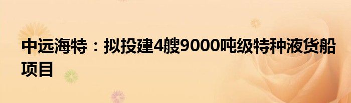 中远海特：拟投建4艘9000吨级特种液货船项目