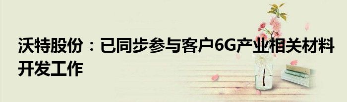 沃特股份：已同步参与客户6G产业相关材料开发工作