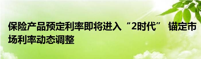 保险产品预定利率即将进入“2时代” 锚定市场利率动态调整