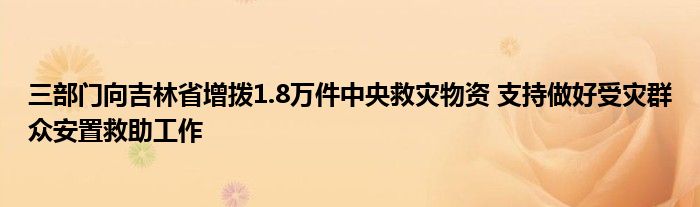 三部门向吉林省增拨1.8万件中央救灾物资 支持做好受灾群众安置救助工作