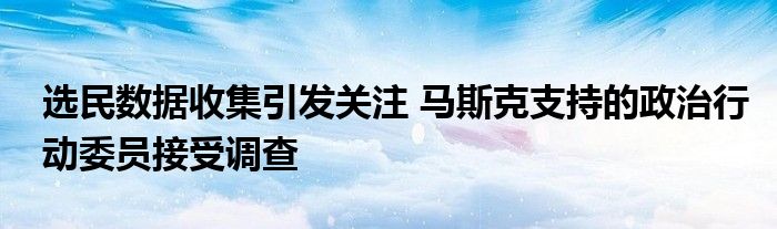 选民数据收集引发关注 马斯克支持的政治行动委员接受调查