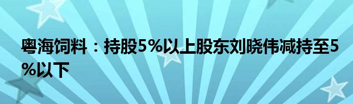 粤海饲料：持股5%以上股东刘晓伟减持至5%以下