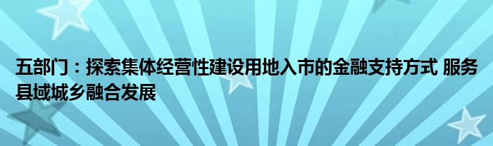 五部门：探索集体经营性建设用地入市的
支持方式 服务县域城乡融合发展