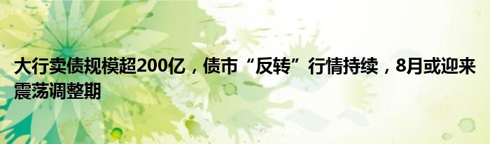 大行卖债规模超200亿，债市“反转”行情持续，8月或迎来震荡调整期