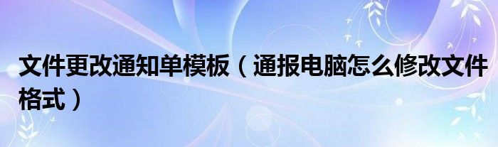 文件更改通知单模板（通报电脑怎么修改文件格式）