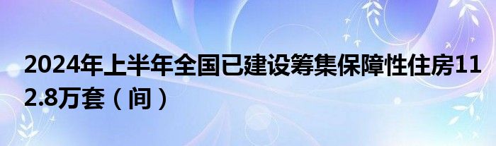 2024年上半年全国已建设筹集保障性住房112.8万套（间）