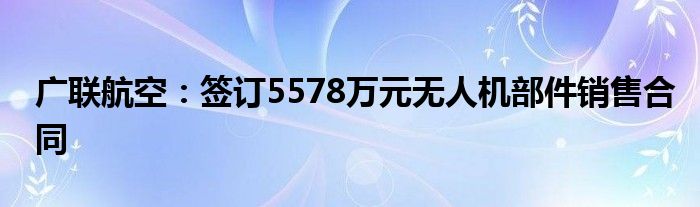 广联航空：签订5578万元无人机部件销售合同