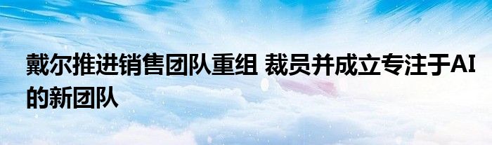 戴尔推进销售团队重组 裁员并成立专注于AI的新团队