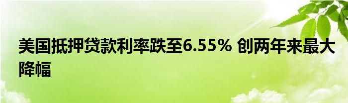 美国抵押贷款利率跌至6.55% 创两年来最大降幅