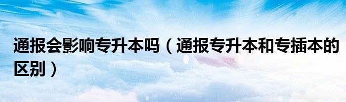 通报会影响专升本吗（通报专升本和专插本的区别）